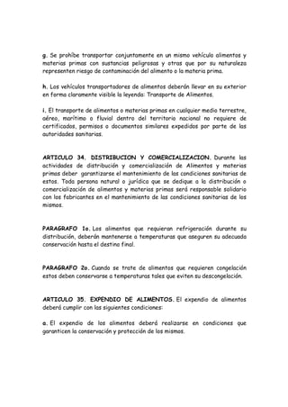 g. Se prohíbe transportar conjuntamente en un mismo vehículo alimentos y
materias primas con sustancias peligrosas y otras que por su naturaleza
representen riesgo de contaminación del alimento o la materia prima.
h. Los vehículos transportadores de alimentos deberán llevar en su exterior
en forma claramente visible la leyenda: Transporte de Alimentos.
i. El transporte de alimentos o materias primas en cualquier medio terrestre,
aéreo, marítimo o fluvial dentro del territorio nacional no requiere de
certificados, permisos o documentos similares expedidos por parte de las
autoridades sanitarias.
ARTICULO 34. DISTRIBUCION Y COMERCIALIZACION. Durante las
actividades de distribución y comercialización de Alimentos y materias
primas deber garantizarse el mantenimiento de las condiciones sanitarias de
estos. Toda persona natural o jurídica que se dedique a la distribución o
comercialización de alimentos y materias primas será responsable solidario
con los fabricantes en el mantenimiento de las condiciones sanitarias de los
mismos.
PARAGRAFO 1o. Los alimentos que requieran refrigeración durante su
distribución, deberán mantenerse a temperaturas que aseguren su adecuada
conservación hasta el destino final.
PARAGRAFO 2o. Cuando se trate de alimentos que requieren congelación
estos deben conservarse a temperaturas tales que eviten su descongelación.
ARTICULO 35. EXPENDIO DE ALIMENTOS. El expendio de alimentos
deberá cumplir con las siguientes condiciones:
a. El expendio de los alimentos deberá realizarse en condiciones que
garanticen la conservación y protección de los mismos.
 