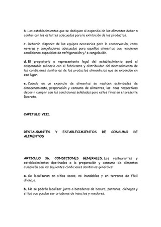 b. Los establecimientos que se dediquen al expendio de los alimentos deber n
contar con los estantes adecuados para la exhibición de los productos.
c. Deberán disponer de los equipos necesarios para la conservación, como
neveras y congeladores adecuados para aquellos alimentos que requieran
condiciones especiales de refrigeración y/ o congelación.
d. El propietario o representante legal del establecimiento será el
responsable solidario con el fabricante y distribuidor del mantenimiento de
las condiciones sanitarias de los productos alimenticios que se expendan en
ese lugar.
e. Cuando en un expendio de alimentos se realicen actividades de
almacenamiento, preparación y consumo de alimentos, las reas respectivas
deber n cumplir con las condiciones señaladas para estos fines en el presente
Decreto.
CAPITULO VIII.
RESTAURANTES Y ESTABLECIMIENTOS DE CONSUMO DE
ALIMENTOS
ARTICULO 36. CONDICIONES GENERALES. Los restaurantes y
establecimientos destinados a la preparación y consumo de alimentos
cumplirán con las siguientes condiciones sanitarias generales:
a. Se localizaran en sitios secos, no inundables y en terrenos de fácil
drenaje.
b. No se podrán localizar junto a botaderos de basura, pantanos, ciénagas y
sitios que puedan ser criaderos de insectos y roedores.
 