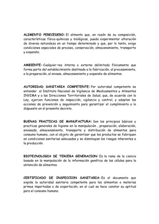 ALIMENTO PERECEDERO: El alimento que, en razón de su composición,
características físico-químicas y biológicas, pueda experimentar alteración
de diversa naturaleza en un tiempo determinado y que, por lo tanto, exige
condiciones especiales de proceso, conservación, almacenamiento, transporte
y expendio.
AMBIENTE: Cualquier rea interna o externa delimitada físicamente que
forma parte del establecimiento destinado a la fabricación, al procesamiento,
a la preparación, al envase, almacenamiento y expendio de alimentos.
AUTORIDAD SANITARIA COMPETENTE: Por autoridad competente se
entender al Instituto Nacional de Vigilancia de Medicamentos y Alimentos
INVIMA y a las Direcciones Territoriales de Salud, que, de acuerdo con la
Ley, ejercen funciones de inspección, vigilancia y control, y adoptan las
acciones de prevención y seguimiento para garantizar el cumplimiento a lo
dispuesto en el presente decreto.
BUENAS PRACTICAS DE MANUFACTURA: Son los principios básicos y
practicas generales de higiene en la manipulación , preparación, elaboración,
envasado, almacenamiento, transporte y distribución de alimentos para
consumo humano, con el objeto de garantizar que los productos se fabriquen
en condiciones sanitarias adecuadas y se disminuyan los riesgos inherentes a
la producción.
BIOTECNOLOGIA DE TERCERA GENERACION: Es la rama de la ciencia
basada en la manipulación de la información genética de las células para la
obtención de alimentos.
CERTIFICADO DE INSPECCION SANITARIA: Es el documento que
expide la autoridad sanitaria competente para los alimentos o materias
primas importadas o de exportación, en el cual se hace constar su aptitud
para el consumo humano.
 