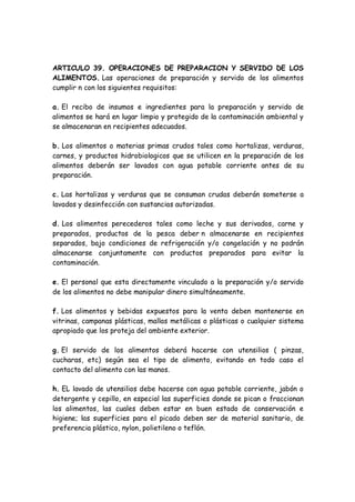 ARTICULO 39. OPERACIONES DE PREPARACION Y SERVIDO DE LOS
ALIMENTOS. Las operaciones de preparación y servido de los alimentos
cumplir n con los siguientes requisitos:
a. El recibo de insumos e ingredientes para la preparación y servido de
alimentos se hará en lugar limpio y protegido de la contaminación ambiental y
se almacenaran en recipientes adecuados.
b. Los alimentos o materias primas crudos tales como hortalizas, verduras,
carnes, y productos hidrobiologicos que se utilicen en la preparación de los
alimentos deberán ser lavados con agua potable corriente antes de su
preparación.
c. Las hortalizas y verduras que se consuman crudas deberán someterse a
lavados y desinfección con sustancias autorizadas.
d. Los alimentos perecederos tales como leche y sus derivados, carne y
preparados, productos de la pesca deber n almacenarse en recipientes
separados, bajo condiciones de refrigeración y/o congelación y no podrán
almacenarse conjuntamente con productos preparados para evitar la
contaminación.
e. El personal que esta directamente vinculado a la preparación y/o servido
de los alimentos no debe manipular dinero simultáneamente.
f. Los alimentos y bebidas expuestos para la venta deben mantenerse en
vitrinas, campanas plásticas, mallas metálicas o plásticas o cualquier sistema
apropiado que los proteja del ambiente exterior.
g. El servido de los alimentos deberá hacerse con utensilios ( pinzas,
cucharas, etc) según sea el tipo de alimento, evitando en todo caso el
contacto del alimento con las manos.
h. EL lavado de utensilios debe hacerse con agua potable corriente, jabón o
detergente y cepillo, en especial las superficies donde se pican o fraccionan
los alimentos, las cuales deben estar en buen estado de conservación e
higiene; las superficies para el picado deben ser de material sanitario, de
preferencia plástico, nylon, polietileno o teflón.
 