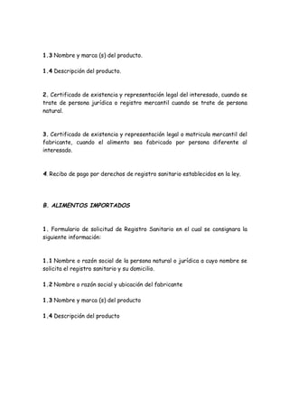 1.3 Nombre y marca (s) del producto.
1.4 Descripción del producto.
2. Certificado de existencia y representación legal del interesado, cuando se
trate de persona jurídica o registro mercantil cuando se trate de persona
natural.
3. Certificado de existencia y representación legal o matricula mercantil del
fabricante, cuando el alimento sea fabricado por persona diferente al
interesado.
4. Recibo de pago por derechos de registro sanitario establecidos en la ley.
B. ALIMENTOS IMPORTADOS
1. Formulario de solicitud de Registro Sanitario en el cual se consignara la
siguiente información:
1.1 Nombre o razón social de la persona natural o jurídica a cuyo nombre se
solicita el registro sanitario y su domicilio.
1.2 Nombre o razón social y ubicación del fabricante
1.3 Nombre y marca (s) del producto
1.4 Descripción del producto
 
