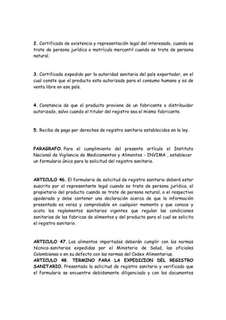 2. Certificado de existencia y representación legal del interesado, cuando se
trate de persona jurídica o matrícula mercantil cuando se trate de persona
natural.
3. Certificado expedido por la autoridad sanitaria del país exportador, en el
cual conste que el producto esta autorizado para el consumo humano y es de
venta libre en ese país.
4. Constancia de que el producto proviene de un fabricante o distribuidor
autorizado, salvo cuando el titular del registro sea el mismo fabricante.
5. Recibo de pago por derechos de registro sanitario establecidos en la ley.
PARAGRAFO. Para el cumplimiento del presente artículo el Instituto
Nacional de Vigilancia de Medicamentos y Alimentos - INVIMA , establecer
un formulario único para la solicitud del registro sanitario.
ARTICULO 46. El formulario de solicitud de registro sanitario deberá estar
suscrito por el representante legal cuando se trate de persona jurídica, el
propietario del producto cuando se trate de persona natural, o el respectivo
apoderado y debe contener una declaración acerca de que la información
presentada es veraz y comprobable en cualquier momento y que conoce y
acata los reglamentos sanitarios vigentes que regulan las condiciones
sanitarias de las fabricas de alimentos y del producto para el cual se solicita
el registro sanitario.
ARTICULO 47. Los alimentos importados deberán cumplir con las normas
técnico-sanitarias expedidas por el Ministerio de Salud, las oficiales
Colombianas o en su defecto con las normas del Codex Alimentarius.
ARTICULO 48. TERMINO PARA LA EXPEDICION DEL REGISTRO
SANITARIO. Presentada la solicitud de registro sanitario y verificado que
el formulario se encuentre debidamente diligenciado y con los documentos
 