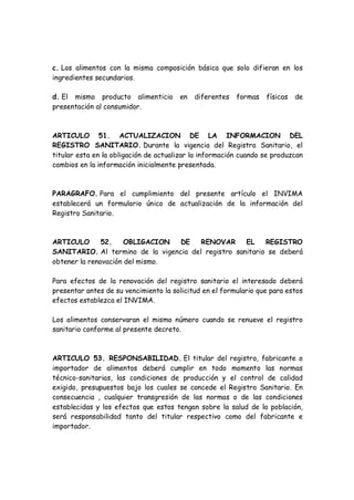 c. Los alimentos con la misma composición básica que solo difieran en los
ingredientes secundarios.
d. El mismo producto alimenticio en diferentes formas físicas de
presentación al consumidor.
ARTICULO 51. ACTUALIZACION DE LA INFORMACION DEL
REGISTRO SANITARIO. Durante la vigencia del Registro Sanitario, el
titular esta en la obligación de actualizar la información cuando se produzcan
cambios en la información inicialmente presentada.
PARAGRAFO. Para el cumplimiento del presente artículo el INVIMA
establecerá un formulario único de actualización de la información del
Registro Sanitario.
ARTICULO 52. OBLIGACION DE RENOVAR EL REGISTRO
SANITARIO. Al termino de la vigencia del registro sanitario se deberá
obtener la renovación del mismo.
Para efectos de la renovación del registro sanitario el interesado deberá
presentar antes de su vencimiento la solicitud en el formulario que para estos
efectos establezca el INVIMA.
Los alimentos conservaran el mismo número cuando se renueve el registro
sanitario conforme al presente decreto.
ARTICULO 53. RESPONSABILIDAD. El titular del registro, fabricante o
importador de alimentos deberá cumplir en todo momento las normas
técnico-sanitarias, las condiciones de producción y el control de calidad
exigido, presupuestos bajo los cuales se concede el Registro Sanitario. En
consecuencia , cualquier transgresión de las normas o de las condiciones
establecidas y los efectos que estos tengan sobre la salud de la población,
será responsabilidad tanto del titular respectivo como del fabricante e
importador.
 