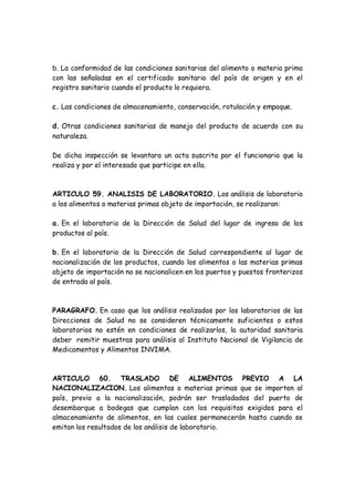 b. La conformidad de las condiciones sanitarias del alimento o materia prima
con las señaladas en el certificado sanitario del país de origen y en el
registro sanitario cuando el producto lo requiera.
c. Las condiciones de almacenamiento, conservación, rotulación y empaque.
d. Otras condiciones sanitarias de manejo del producto de acuerdo con su
naturaleza.
De dicha inspección se levantara un acta suscrita por el funcionario que la
realiza y por el interesado que participe en ella.
ARTICULO 59. ANALISIS DE LABORATORIO. Los análisis de laboratorio
a los alimentos o materias primas objeto de importación, se realizaran:
a. En el laboratorio de la Dirección de Salud del lugar de ingreso de los
productos al país.
b. En el laboratorio de la Dirección de Salud correspondiente al lugar de
nacionalización de los productos, cuando los alimentos o las materias primas
objeto de importación no se nacionalicen en los puertos y puestos fronterizos
de entrada al país.
PARAGRAFO. En caso que los análisis realizados por los laboratorios de las
Direcciones de Salud no se consideren técnicamente suficientes o estos
laboratorios no estén en condiciones de realizarlos, la autoridad sanitaria
deber remitir muestras para análisis al Instituto Nacional de Vigilancia de
Medicamentos y Alimentos INVIMA.
ARTICULO 60. TRASLADO DE ALIMENTOS PREVIO A LA
NACIONALIZACION. Los alimentos o materias primas que se importen al
país, previo a la nacionalización, podrán ser trasladados del puerto de
desembarque a bodegas que cumplan con los requisitos exigidos para el
almacenamiento de alimentos, en las cuales permanecerán hasta cuando se
emitan los resultados de los análisis de laboratorio.
 