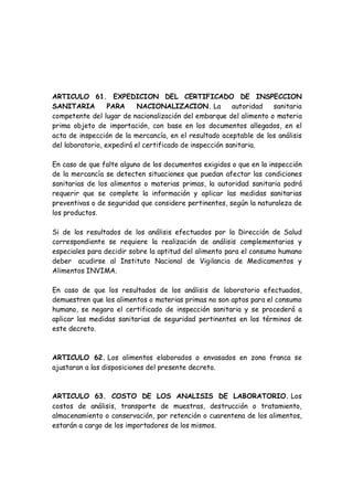 ARTICULO 61. EXPEDICION DEL CERTIFICADO DE INSPECCION
SANITARIA PARA NACIONALIZACION. La autoridad sanitaria
competente del lugar de nacionalización del embarque del alimento o materia
prima objeto de importación, con base en los documentos allegados, en el
acta de inspección de la mercancía, en el resultado aceptable de los análisis
del laboratorio, expedirá el certificado de inspección sanitaria.
En caso de que falte alguno de los documentos exigidos o que en la inspección
de la mercancía se detecten situaciones que puedan afectar las condiciones
sanitarias de los alimentos o materias primas, la autoridad sanitaria podrá
requerir que se complete la información y aplicar las medidas sanitarias
preventivas o de seguridad que considere pertinentes, según la naturaleza de
los productos.
Si de los resultados de los análisis efectuados por la Dirección de Salud
correspondiente se requiere la realización de análisis complementarios y
especiales para decidir sobre la aptitud del alimento para el consumo humano
deber acudirse al Instituto Nacional de Vigilancia de Medicamentos y
Alimentos INVIMA.
En caso de que los resultados de los análisis de laboratorio efectuados,
demuestren que los alimentos o materias primas no son aptos para el consumo
humano, se negara el certificado de inspección sanitaria y se procederá a
aplicar las medidas sanitarias de seguridad pertinentes en los términos de
este decreto.
ARTICULO 62. Los alimentos elaborados o envasados en zona franca se
ajustaran a las disposiciones del presente decreto.
ARTICULO 63. COSTO DE LOS ANALISIS DE LABORATORIO. Los
costos de análisis, transporte de muestras, destrucción o tratamiento,
almacenamiento o conservación, por retención o cuarentena de los alimentos,
estarán a cargo de los importadores de los mismos.
 