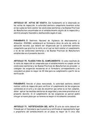 ARTICULO 69. ACTAS DE VISITA. Con fundamento en lo observado en
las visitas de inspección, la autoridad sanitaria competente levantara actas
en las cuales se hará constar las condiciones sanitarias y las Buenas Practicas
de Manufactura encontradas en el establecimiento objeto de la inspección y
emitirá concepto favorable o desfavorable según el caso.
PARAGRAFO. El Instituto Nacional de Vigilancia de Medicamentos y
Alimentos -INVIMA, establecerá un formulario único de acta de visita de
aplicación nacional, que deberá ser diligenciado por la autoridad sanitaria
competente que practica la visita, en el cual se hará constar el cumplimiento
o no de las condiciones sanitarias y las Buenas Practicas de Manufactura
establecidas en el presente decreto.
ARTICULO 70. PLAZOS PARA EL CUMPLIMIENTO. Si como resultado de
la visita de inspección se comprueba que el establecimiento no cumple con las
condiciones sanitarias y las Buenas Practicas de Manufactura se proceder a
consignar las exigencias necesarias en el formulario correspondiente y se
concederá un plazo no mayor de 30 días para su cumplimiento a partir de su
notificación.
PARAGRAFO. Vencido el plazo mencionado, la autoridad sanitaria deberá
realizar visita de inspección para verificar el cumplimiento de las exigencias
contenidas en el acta y en caso de encontrar que estas no se han cumplido,
deber aplicar las medidas sanitarias de seguridad y sanciones previstas en el
presente decreto. Si el cumplimiento de las exigencias es parcial podrá
otorgar un nuevo plazo por un termino no mayor al inicialmente concedido.
ARTICULO 71. NOTIFICACION DEL ACTA. El acta de visita deberá ser
firmada por el funcionario que la practica y notificada al representante legal
o propietario del establecimiento en un plazo no mayor de 5 cinco días
 