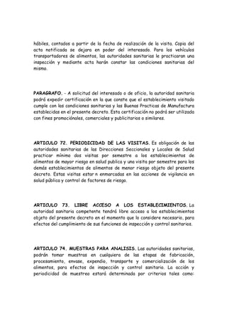 hábiles, contados a partir de la fecha de realización de la visita. Copia del
acta notificada se dejara en poder del interesado. Para los vehículos
transportadores de alimentos, las autoridades sanitarias le practicaran una
inspección y mediante acta harán constar las condiciones sanitarias del
mismo.
PARAGRAFO. - A solicitud del interesado o de oficio, la autoridad sanitaria
podrá expedir certificación en la que conste que el establecimiento visitado
cumple con las condiciones sanitarias y las Buenas Practicas de Manufactura
establecidas en el presente decreto. Esta certificación no podrá ser utilizada
con fines promociónales, comerciales y publicitarios o similares.
ARTICULO 72. PERIODICIDAD DE LAS VISITAS. Es obligación de las
autoridades sanitarias de las Direcciones Seccionales y Locales de Salud
practicar mínimo dos visitas por semestre a los establecimientos de
alimentos de mayor riesgo en salud publica y una visita por semestre para los
demás establecimientos de alimentos de menor riesgo objeto del presente
decreto. Estas visitas estar n enmarcadas en las acciones de vigilancia en
salud pública y control de factores de riesgo.
ARTICULO 73. LIBRE ACCESO A LOS ESTABLECIMIENTOS. La
autoridad sanitaria competente tendrá libre acceso a los establecimientos
objeto del presente decreto en el momento que lo considere necesario, para
efectos del cumplimiento de sus funciones de inspección y control sanitarios.
ARTICULO 74. MUESTRAS PARA ANALISIS. Las autoridades sanitarias,
podrán tomar muestras en cualquiera de las etapas de fabricación,
procesamiento, envase, expendio, transporte y comercialización de los
alimentos, para efectos de inspección y control sanitario. La acción y
periodicidad de muestreo estará determinada por criterios tales como:
 