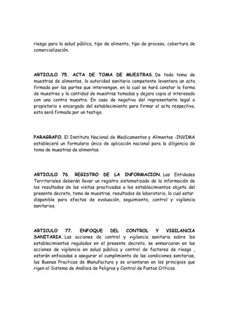 riesgo para la salud pública, tipo de alimento, tipo de proceso, cobertura de
comercialización.
ARTICULO 75. ACTA DE TOMA DE MUESTRAS. De toda toma de
muestras de alimentos, la autoridad sanitaria competente levantara un acta
firmada por las partes que intervengan, en la cual se hará constar la forma
de muestreo y la cantidad de muestras tomadas y dejara copia al interesado
con una contra muestra. En caso de negativa del representante legal o
propietario o encargado del establecimiento para firmar el acta respectiva,
esta será firmada por un testigo.
PARAGRAFO. El Instituto Nacional de Medicamentos y Alimentos -INVIMA
establecerá un formulario único de aplicación nacional para la diligencia de
toma de muestras de alimentos.
ARTICULO 76. REGISTRO DE LA INFORMACION. Las Entidades
Territoriales deberán llevar un registro sistematizado de la información de
los resultados de las visitas practicadas a los establecimientos objeto del
presente decreto, toma de muestras, resultados de laboratorio, la cual estar
disponible para efectos de evaluación, seguimiento, control y vigilancia
sanitarios.
ARTICULO 77. ENFOQUE DEL CONTROL Y VIGILANCIA
SANITARIA. Las acciones de control y vigilancia sanitaria sobre los
establecimientos regulados en el presente decreto, se enmarcaran en las
acciones de vigilancia en salud pública y control de factores de riesgo ,
estarán enfocadas a asegurar el cumplimiento de las condiciones sanitarias,
las Buenas Practicas de Manufactura y se orientaran en los principios que
rigen el Sistema de Análisis de Peligros y Control de Puntos Críticos.
 
