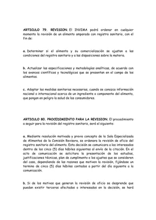 ARTICULO 79. REVISION. El INVIMA podrá ordenar en cualquier
momento la revisión de un alimento amparado con registro sanitario, con el
fin de:
a. Determinar si el alimento y su comercialización se ajustan a las
condiciones del registro sanitario y a las disposiciones sobre la materia.
b. Actualizar las especificaciones y metodologías analíticas, de acuerdo con
los avances científicos y tecnológicos que se presentan en el campo de los
alimentos.
c. Adoptar las medidas sanitarias necesarias, cuando se conozca información
nacional o internacional acerca de un ingrediente o componente del alimento,
que pongan en peligro la salud de los consumidores.
ARTICULO 80. PROCEDIMIENTO PARA LA REVISION. El procedimiento
a seguir para la revisión del registro sanitario, será el siguiente:
a. Mediante resolución motivada y previo concepto de la Sala Especializada
de Alimentos de la Comisión Revisora, se ordenara la revisión de oficio del
registro sanitario del alimento. Esta decisión se comunicara a los interesados
dentro de los cinco (5) días hábiles siguientes al envío de la citación. En el
acto de comunicación se solicitara la presentación de los estudios,
justificaciones técnicas, plan de cumplimento o los ajustes que se consideren
del caso, dependiendo de las razones que motiven la revisión, fijándose un
termino de cinco (5) días hábiles contados a partir del día siguiente a la
comunicación.
b. Si de los motivos que generan la revisión de oficio se desprende que
puedan existir terceros afectados o interesados en la decisión, se hará
 