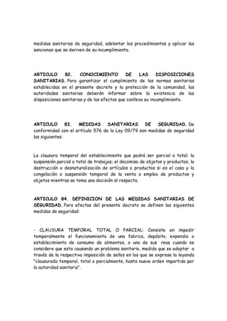 medidas sanitarias de seguridad, adelantar los procedimientos y aplicar las
sanciones que se deriven de su incumplimiento.
ARTICULO 82. CONOCIMIENTO DE LAS DISPOSICIONES
SANITARIAS. Para garantizar el cumplimiento de las normas sanitarias
establecidas en el presente decreto y la protección de la comunidad, las
autoridades sanitarias deberán informar sobre la existencia de las
disposiciones sanitarias y de los efectos que conlleva su incumplimiento.
ARTICULO 83. MEDIDAS SANITARIAS DE SEGURIDAD. De
conformidad con el artículo 576 de la Ley 09/79 son medidas de seguridad
las siguientes:
La clausura temporal del establecimiento que podrá ser parcial o total; la
suspensión parcial o total de trabajos; el decomiso de objetos y productos, la
destrucción o desnaturalización de artículos o productos si es el caso y la
congelación o suspensión temporal de la venta o empleo de productos y
objetos mientras se toma una decisión al respecto.
ARTICULO 84. DEFINICION DE LAS MEDIDAS SANITARIAS DE
SEGURIDAD. Para efectos del presente decreto se definen las siguientes
medidas de seguridad:
- CLAUSURA TEMPORAL TOTAL O PARCIAL: Consiste en impedir
temporalmente el funcionamiento de una fabrica, depósito, expendio o
establecimiento de consumo de alimentos, o una de sus reas cuando se
considere que esta causando un problema sanitario, medida que se adoptar a
través de la respectiva imposición de sellos en los que se exprese la leyenda
"clausurado temporal, total o parcialmente, hasta nueva orden impartida por
la autoridad sanitaria".
 
