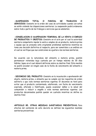 - SUSPENSION TOTAL O PARCIAL DE TRABAJOS O
SERVICIOS: Consiste en la orden del cese de actividades cuando con estas
se estén violando las disposiciones sanitarias. La suspensión podrá ordenarse
sobre todo o parte de los trabajos o servicios que se adelanten.
- CONGELACION O SUSPENSION TEMPORAL DE LA VENTA O EMPLEO
DE PRODUCTOS Y OBJETOS: Consiste en el acto por el cual la autoridad
sanitaria competente impide la venta o empleo de un producto, materia prima
o equipo que se presume esta originando problemas sanitarios mientras se
toma una decisión definitiva al respecto, para ser sometidos a un análisis en
el cual se verifique que sus condiciones se ajustan a las normas sanitarias.
De acuerdo con la naturaleza del alimento o materia prima, podrán
permanecer retenidos bajo custodia por un tiempo máximo de 30 días
hábiles, lapso en el cual deberá definirse sobre su destino final. Esta medida
no podrá exceder en ningún caso de la fecha de vencimiento del alimento o
materia prima.
- DECOMISO DEL PRODUCTO: Consiste en la incautación o aprehensión del
objeto, materia prima, o alimento que no cumple con los requisitos de orden
sanitario o que viole normas sanitarias vigentes. El decomiso se hará para
evitar que el producto contaminado, adulterado, con fecha de vencimiento
expirada, alterado o falsificado, pueda ocasionar daños a la salud del
consumidor o inducir a engaño o viole normas sanitarias vigentes. Los
productos decomisados podrán quedar en custodia mientras se define su
destino final.
ARTICULO 85. OTRAS MEDIDAS SANITARIAS PREVENTIVAS. Para
efectos del contenido de este decreto se definen las siguientes medidas
sanitarias preventivas:
 