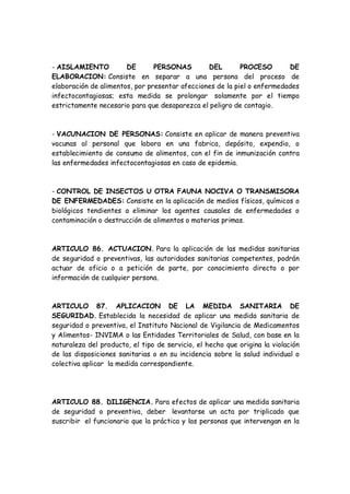 - AISLAMIENTO DE PERSONAS DEL PROCESO DE
ELABORACION: Consiste en separar a una persona del proceso de
elaboración de alimentos, por presentar afecciones de la piel o enfermedades
infectocontagiosas; esta medida se prolongar solamente por el tiempo
estrictamente necesario para que desaparezca el peligro de contagio.
- VACUNACION DE PERSONAS: Consiste en aplicar de manera preventiva
vacunas al personal que labora en una fabrica, depósito, expendio, o
establecimiento de consumo de alimentos, con el fin de inmunización contra
las enfermedades infectocontagiosas en caso de epidemia.
- CONTROL DE INSECTOS U OTRA FAUNA NOCIVA O TRANSMISORA
DE ENFERMEDADES: Consiste en la aplicación de medios físicos, químicos o
biológicos tendientes a eliminar los agentes causales de enfermedades o
contaminación o destrucción de alimentos o materias primas.
ARTICULO 86. ACTUACION. Para la aplicación de las medidas sanitarias
de seguridad o preventivas, las autoridades sanitarias competentes, podrán
actuar de oficio o a petición de parte, por conocimiento directo o por
información de cualquier persona.
ARTICULO 87. APLICACION DE LA MEDIDA SANITARIA DE
SEGURIDAD. Establecida la necesidad de aplicar una medida sanitaria de
seguridad o preventiva, el Instituto Nacional de Vigilancia de Medicamentos
y Alimentos- INVIMA o las Entidades Territoriales de Salud, con base en la
naturaleza del producto, el tipo de servicio, el hecho que origina la violación
de las disposiciones sanitarias o en su incidencia sobre la salud individual o
colectiva aplicar la medida correspondiente.
ARTICULO 88. DILIGENCIA. Para efectos de aplicar una medida sanitaria
de seguridad o preventiva, deber levantarse un acta por triplicado que
suscribir el funcionario que la práctica y las personas que intervengan en la
 
