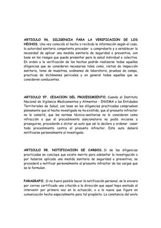 ARTICULO 96. DILIGENCIA PARA LA VERIFICACION DE LOS
HECHOS. Una vez conocido el hecho o recibida la información según el caso,
la autoridad sanitaria competente proceder a comprobarlo y a establecer la
necesidad de aplicar una medida sanitaria de seguridad o preventiva, con
base en los riesgos que pueda presentar para la salud individual o colectiva.
En orden a la verificación de los hechos podrán realizarse todas aquellas
diligencias que se consideren necesarias tales como, visitas de inspección
sanitaria, toma de muestras, exámenes de laboratorio, pruebas de campo,
practicas de dictámenes periciales y en general todas aquellas que se
consideren conducentes.
ARTICULO 97. CESACION DEL PROCEDIMIENTO. Cuando el Instituto
Nacional de Vigilancia Medicamentos y Alimentos - INVIMA o las Entidades
Territoriales de Salud, con base en las diligencias practicadas comprueben
plenamente que el hecho investigado no ha existido, que el presunto infractor
no lo cometió, que las normas técnico-sanitarias no lo consideran como
infracción o que el procedimiento sancionatorio no podía iniciarse o
proseguirse, procederán a dictar un auto que as¡ lo declare y ordenar cesar
todo procedimiento contra el presunto infractor. Este auto deberá
notificarse personalmente al investigado.
ARTICULO 98. NOTIFICACION DE CARGOS. Si de las diligencias
practicadas se concluye que existe merito para adelantar la investigación o
por haberse aplicado una medida sanitaria de seguridad o preventiva, se
procederá a notificar personalmente al presunto infractor de los cargos que
se le formulan.
PARAGRAFO. Si no fuere posible hacer la notificación personal, se le enviara
por correo certificado una citación a la dirección que aquel haya anotado al
intervenir por primera vez en la actuación, o a la nueva que figure en
comunicación hecha especialmente para tal propósito. La constancia del envío
 