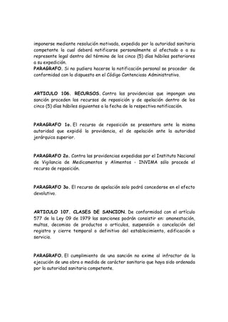 imponerse mediante resolución motivada, expedida por la autoridad sanitaria
competente la cual deberá notificarse personalmente al afectado o a su
represente legal dentro del término de los cinco (5) días hábiles posteriores
a su expedición.
PARAGRAFO. Si no pudiera hacerse la notificación personal se proceder de
conformidad con lo dispuesto en el Código Contencioso Administrativo.
ARTICULO 106. RECURSOS. Contra las providencias que impongan una
sanción proceden los recursos de reposición y de apelación dentro de los
cinco (5) días hábiles siguientes a la fecha de la respectiva notificación.
PARAGRAFO 1o. El recurso de reposición se presentara ante la misma
autoridad que expidió la providencia, el de apelación ante la autoridad
jerárquica superior.
PARAGRAFO 2o. Contra las providencias expedidas por el Instituto Nacional
de Vigilancia de Medicamentos y Alimentos - INVIMA sólo procede el
recurso de reposición.
PARAGRAFO 3o. El recurso de apelación solo podrá concederse en el efecto
devolutivo.
ARTICULO 107. CLASES DE SANCION. De conformidad con el artículo
577 de la Ley 09 de 1979 las sanciones podrán consistir en: amonestación,
multas, decomiso de productos o art¡culos, suspensión o cancelación del
registro y cierre temporal o definitivo del establecimiento, edificación o
servicio.
PARAGRAFO. El cumplimiento de una sanción no exime al infractor de la
ejecución de una obra o medida de carácter sanitario que haya sido ordenada
por la autoridad sanitaria competente.
 