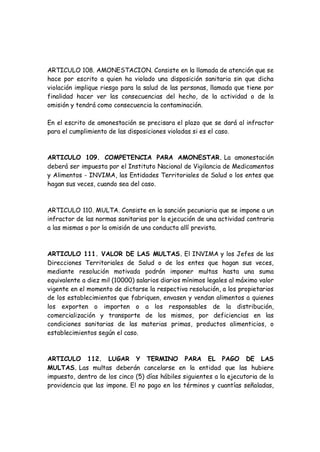 ARTICULO 108. AMONESTACION. Consiste en la llamada de atención que se
hace por escrito a quien ha violado una disposición sanitaria sin que dicha
violación implique riesgo para la salud de las personas, llamada que tiene por
finalidad hacer ver las consecuencias del hecho, de la actividad o de la
omisión y tendrá como consecuencia la contaminación.
En el escrito de amonestación se precisara el plazo que se dará al infractor
para el cumplimiento de las disposiciones violadas si es el caso.
ARTICULO 109. COMPETENCIA PARA AMONESTAR. La amonestación
deberá ser impuesta por el Instituto Nacional de Vigilancia de Medicamentos
y Alimentos - INVIMA, las Entidades Territoriales de Salud o los entes que
hagan sus veces, cuando sea del caso.
ARTICULO 110. MULTA. Consiste en la sanción pecuniaria que se impone a un
infractor de las normas sanitarias por la ejecución de una actividad contraria
a las mismas o por la omisión de una conducta allí prevista.
ARTICULO 111. VALOR DE LAS MULTAS. El INVIMA y los Jefes de las
Direcciones Territoriales de Salud o de los entes que hagan sus veces,
mediante resolución motivada podrán imponer multas hasta una suma
equivalente a diez mil (10000) salarios diarios mínimos legales al máximo valor
vigente en el momento de dictarse la respectiva resolución, a los propietarios
de los establecimientos que fabriquen, envasen y vendan alimentos a quienes
los exporten o importen o a los responsables de la distribución,
comercialización y transporte de los mismos, por deficiencias en las
condiciones sanitarias de las materias primas, productos alimenticios, o
establecimientos según el caso.
ARTICULO 112. LUGAR Y TERMINO PARA EL PAGO DE LAS
MULTAS. Las multas deberán cancelarse en la entidad que las hubiere
impuesto, dentro de los cinco (5) días hábiles siguientes a la ejecutoria de la
providencia que las impone. El no pago en los términos y cuantías señaladas,
 