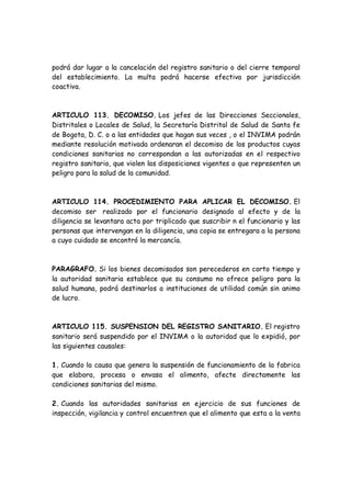 podrá dar lugar a la cancelación del registro sanitario o del cierre temporal
del establecimiento. La multa podrá hacerse efectiva por jurisdicción
coactiva.
ARTICULO 113. DECOMISO. Los jefes de las Direcciones Seccionales,
Distritales o Locales de Salud, la Secretaría Distrital de Salud de Santa fe
de Bogota, D. C. o a las entidades que hagan sus veces , o el INVIMA podrán
mediante resolución motivada ordenaran el decomiso de los productos cuyas
condiciones sanitarias no correspondan a las autorizadas en el respectivo
registro sanitario, que violen las disposiciones vigentes o que representen un
peligro para la salud de la comunidad.
ARTICULO 114. PROCEDIMIENTO PARA APLICAR EL DECOMISO. El
decomiso ser realizado por el funcionario designado al efecto y de la
diligencia se levantara acta por triplicado que suscribir n el funcionario y las
personas que intervengan en la diligencia, una copia se entregara a la persona
a cuyo cuidado se encontró la mercancía.
PARAGRAFO. Si los bienes decomisados son perecederos en corto tiempo y
la autoridad sanitaria establece que su consumo no ofrece peligro para la
salud humana, podrá destinarlos a instituciones de utilidad común sin animo
de lucro.
ARTICULO 115. SUSPENSION DEL REGISTRO SANITARIO. El registro
sanitario será suspendido por el INVIMA o la autoridad que lo expidió, por
las siguientes causales:
1. Cuando la causa que genera la suspensión de funcionamiento de la fabrica
que elabora, procesa o envasa el alimento, afecte directamente las
condiciones sanitarias del mismo.
2. Cuando las autoridades sanitarias en ejercicio de sus funciones de
inspección, vigilancia y control encuentren que el alimento que esta a la venta
 
