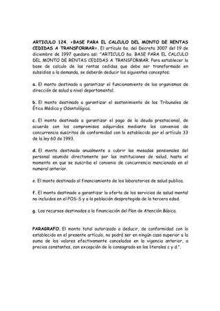 ARTICULO 124. <BASE PARA EL CALCULO DEL MONTO DE RENTAS
CEDIDAS A TRANSFORMAR>. El artículo 6o. del Decreto 3007 del 19 de
diciembre de 1997 quedara as¡: "ARTICULO 6o. BASE PARA EL CALCULO
DEL MONTO DE RENTAS CEDIDAS A TRANSFORMAR. Para establecer la
base de calculo de las rentas cedidas que debe ser transformado en
subsidios a la demanda, se deberán deducir los siguientes conceptos:
a. El monto destinado a garantizar el funcionamiento de los organismos de
dirección de salud a nivel departamental.
b. El monto destinado a garantizar el sostenimiento de los Tribunales de
Ética Médica y Odontológica.
c. El monto destinado a garantizar el pago de la deuda prestacional, de
acuerdo con los compromisos adquiridos mediante los convenios de
concurrencia suscritos de conformidad con lo establecido por el artículo 33
de la ley 60 de 1993.
d. El monto destinado anualmente a cubrir las mesadas pensionales del
personal asumido directamente por las instituciones de salud, hasta el
momento en que se suscriba el convenio de concurrencia mencionado en el
numeral anterior.
e. El monto destinado al financiamiento de los laboratorios de salud publica.
f. El monto destinado a garantizar la oferta de los servicios de salud mental
no incluidos en el POS-S y a la población desprotegida de la tercera edad.
g. Los recursos destinados a la financiación del Plan de Atención Básica.
PARAGRAFO. El monto total autorizado a deducir, de conformidad con lo
establecido en el presente artículo, no podrá ser en ningún caso superior a la
suma de los valores efectivamente cancelados en la vigencia anterior, a
precios constantes, con excepción de lo consagrado en los literales c y d.".
 
