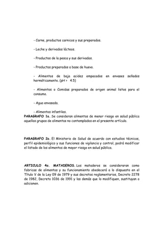 - Carne, productos carnicos y sus preparados.
- Leche y derivados lácteos.
- Productos de la pesca y sus derivados.
- Productos preparados a base de huevo.
- Alimentos de baja acidez empacados en envases sellados
herméticamente. (pH > 4.5)
- Alimentos o Comidas preparados de origen animal listos para el
consumo.
- Agua envasada.
- Alimentos infantiles.
PARAGRAFO 1o. Se consideran alimentos de menor riesgo en salud pública
aquellos grupos de alimentos no contemplados en el presente artículo.
PARAGRAFO 2o. El Ministerio de Salud de acuerdo con estudios técnicos,
perfil epidemiológico y sus funciones de vigilancia y control, podrá modificar
el listado de los alimentos de mayor riesgo en salud pública.
ARTICULO 4o. MATADEROS. Los mataderos se consideraran como
fabricas de alimentos y su funcionamiento obedecerá a lo dispuesto en el
Título V de la Ley 09 de 1979 y sus decretos reglamentarios, Decreto 2278
de 1982, Decreto 1036 de 1991 y los demás que lo modifiquen, sustituyan o
adicionen.
 