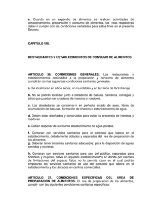 e. Cuando en un expendio de alimentos se realicen actividades de
almacenamiento, preparación y consumo de alimentos, las reas respectivas
deber n cumplir con las condiciones señaladas para estos fines en el presente
Decreto.



CAPITULO VIII.



RESTAURANTES Y ESTABLECIMIENTOS DE CONSUMO DE ALIMENTOS




ARTICULO 36. CONDICIONES GENERALES. Los restaurantes y
establecimientos destinados a la preparación y consumo de alimentos
cumplirán con las siguientes condiciones sanitarias generales:

a. Se localizaran en sitios secos, no inundables y en terrenos de fácil drenaje.

b. No se podrán localizar junto a botaderos de basura, pantanos, ciénagas y
sitios que puedan ser criaderos de insectos y roedores.

c. Los alrededores se conservar n en perfecto estado de aseo, libres de
acumulación de basuras, formación de charcos o estancamientos de agua.

d. Deben estar diseñados y construidos para evitar la presencia de insectos y
roedores.

e. Deben disponer de suficiente abastecimiento de agua potable.

f. Contaran con servicios sanitarios para el personal que labora en el
establecimiento, debidamente dotados y separados del rea de preparación de
los alimentos.
g. Deberán tener sistemas sanitarios adecuados, para la disposición de aguas
servidas y excretas.

h. Contaran con servicios sanitarios para uso del público, separados para
hombres y mujeres, salvo en aquellos establecimientos en donde por razones
de limitaciones del espacio físico no lo permita caso en el cual podrán
emplearse los servicios sanitarios de uso del personal que labora en el
establecimiento y los ubicados en centros comerciales.


ARTICULO 37. CONDICIONES ESPECIFICAS                       DEL AREA DE
PREPARACION DE ALIMENTOS. El rea de preparación de los alimentos,
cumplir con las siguientes condiciones sanitarias especificas:
 