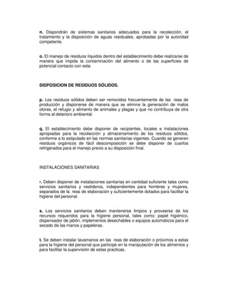 n. Dispondrán de sistemas sanitarios adecuados para la recolección, el
tratamiento y la disposición de aguas residuales, aprobadas por la autoridad
competente.


o. El manejo de residuos líquidos dentro del establecimiento debe realizarse de
manera que impida la contaminación del alimento o de las superficies de
potencial contacto con este.



DISPOSICION DE RESIDUOS SÓLIDOS.


p. Los residuos sólidos deben ser removidos frecuentemente de las reas de
producción y disponerse de manera que se elimine la generación de malos
olores, el refugio y alimento de animales y plagas y que no contribuya de otra
forma al deterioro ambiental.


q. El establecimiento debe disponer de recipientes, locales e instalaciones
apropiadas para la recolección y almacenamiento de los residuos sólidos,
conforme a lo estipulado en las normas sanitarias vigentes. Cuando se generen
residuos orgánicos de fácil descomposición se debe disponer de cuartos
refrigerados para el manejo previo a su disposición final.



INSTALACIONES SANITARIAS


r. Deben disponer de instalaciones sanitarias en cantidad suficiente tales como
servicios sanitarios y vestideros, independientes para hombres y mujeres,
separados de la reas de elaboración y suficientemente dotados para facilitar la
higiene del personal.


s. Los servicios sanitarios deben mantenerse limpios y proveerse de los
recursos requeridos para la higiene personal, tales como: papel higiénico,
dispensador de jabón, implementos desechables o equipos automáticos para el
secado de las manos y papeleras.


t. Se deben instalar lavamanos en las reas de elaboración o próximos a estas
para la higiene del personal que participe en la manipulación de los alimentos y
para facilitar la supervisión de estas practicas.
 