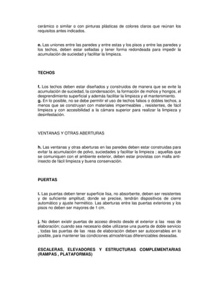cerámico o similar o con pinturas plásticas de colores claros que reúnan los
requisitos antes indicados.


e. Las uniones entre las paredes y entre estas y los pisos y entre las paredes y
los techos, deben estar selladas y tener forma redondeada para impedir la
acumulación de suciedad y facilitar la limpieza.



TECHOS


f. Los techos deben estar diseñados y construidos de manera que se evite la
acumulación de suciedad, la condensación, la formación de mohos y hongos, el
desprendimiento superficial y además facilitar la limpieza y el mantenimiento.
g. En lo posible, no se debe permitir el uso de techos falsos o dobles techos, a
menos que se construyan con materiales impermeables , resistentes, de fácil
limpieza y con accesibilidad a la cámara superior para realizar la limpieza y
desinfestación.



VENTANAS Y OTRAS ABERTURAS


h. Las ventanas y otras aberturas en las paredes deben estar construidas para
evitar la acumulación de polvo, suciedades y facilitar la limpieza ; aquellas que
se comuniquen con el ambiente exterior, deben estar provistas con malla anti-
insecto de fácil limpieza y buena conservación.



PUERTAS


i. Las puertas deben tener superficie lisa, no absorbente, deben ser resistentes
y de suficiente amplitud; donde se precise, tendrán dispositivos de cierre
automático y ajuste hermético. Las aberturas entre las puertas exteriores y los
pisos no deben ser mayores de 1 cm.


j. No deben existir puertas de acceso directo desde el exterior a las reas de
elaboración; cuando sea necesario debe utilizarse una puerta de doble servicio
, todas las puertas de las reas de elaboración deben ser autocerrables en lo
posible, para mantener las condiciones atmosféricas diferenciables deseadas.


ESCALERAS, ELEVADORES Y ESTRUCTURAS COMPLEMENTARIAS
(RAMPAS , PLATAFORMAS)
 