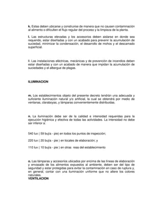 k. Estas deben ubicarse y construirse de manera que no causen contaminación
al alimento o dificulten el flujo regular del proceso y la limpieza de la planta.

l. Las estructuras elevadas y los accesorios deben aislarse en donde sea
requerido, estar diseñadas y con un acabado para prevenir la acumulación de
suciedad, minimizar la condensación, el desarrollo de mohos y el descamado
superficial.



ll. Las instalaciones eléctricas, mecánicas y de prevención de incendios deben
estar diseñadas y con un acabado de manera que impidan la acumulación de
suciedades y el albergue de plagas.



ILUMINACION



m. Los establecimientos objeto del presente decreto tendrán una adecuada y
suficiente iluminación natural y/o artificial, la cual se obtendrá por medio de
ventanas, claraboyas, y lámparas convenientemente distribuidas.



n. La iluminación debe ser de la calidad e intensidad requeridas para la
ejecución higiénica y efectiva de todas las actividades. La intensidad no debe
ser inferior a:


540 lux ( 59 bujía - pie) en todos los puntos de inspección;

220 lux ( 20 bujía - pie ) en locales de elaboración; y

110 lux ( 10 bujía - pie ) en otras reas del establecimiento



o. Las lámparas y accesorios ubicados por encima de las líneas de elaboración
y envasado de los alimentos expuestos al ambiente, deben ser del tipo de
seguridad y estar protegidas para evitar la contaminación en caso de ruptura y,
en general, contar con una iluminación uniforme que no altere los colores
naturales.
VENTILACION
 