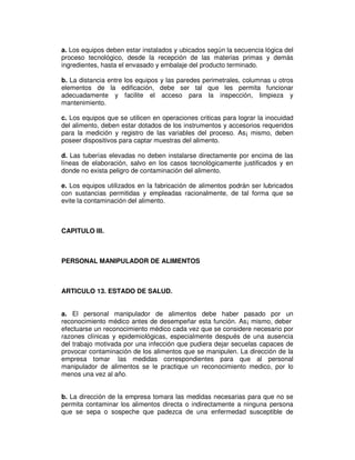 a. Los equipos deben estar instalados y ubicados según la secuencia lógica del
proceso tecnológico, desde la recepción de las materias primas y demás
ingredientes, hasta el envasado y embalaje del producto terminado.

b. La distancia entre los equipos y las paredes perimetrales, columnas u otros
elementos de la edificación, debe ser tal que les permita funcionar
adecuadamente y facilite el acceso para la inspección, limpieza y
mantenimiento.

c. Los equipos que se utilicen en operaciones criticas para lograr la inocuidad
del alimento, deben estar dotados de los instrumentos y accesorios requeridos
para la medición y registro de las variables del proceso. As¡ mismo, deben
poseer dispositivos para captar muestras del alimento.

d. Las tuberías elevadas no deben instalarse directamente por encima de las
líneas de elaboración, salvo en los casos tecnológicamente justificados y en
donde no exista peligro de contaminación del alimento.

e. Los equipos utilizados en la fabricación de alimentos podrán ser lubricados
con sustancias permitidas y empleadas racionalmente, de tal forma que se
evite la contaminación del alimento.



CAPITULO III.



PERSONAL MANIPULADOR DE ALIMENTOS



ARTICULO 13. ESTADO DE SALUD.


a. El personal manipulador de alimentos debe haber pasado por un
reconocimiento médico antes de desempeñar esta función. As¡ mismo, deber
efectuarse un reconocimiento médico cada vez que se considere necesario por
razones clínicas y epidemiológicas, especialmente después de una ausencia
del trabajo motivada por una infección que pudiera dejar secuelas capaces de
provocar contaminación de los alimentos que se manipulen. La dirección de la
empresa tomar las medidas correspondientes para que al personal
manipulador de alimentos se le practique un reconocimiento medico, por lo
menos una vez al año.


b. La dirección de la empresa tomara las medidas necesarias para que no se
permita contaminar los alimentos directa o indirectamente a ninguna persona
que se sepa o sospeche que padezca de una enfermedad susceptible de
 