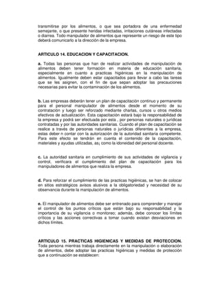 transmitirse por los alimentos, o que sea portadora de una enfermedad
semejante, o que presente heridas infectadas, irritaciones cutáneas infectadas
o diarrea. Todo manipulador de alimentos que represente un riesgo de este tipo
deberá comunicarlo a la dirección de la empresa.


ARTICULO 14. EDUCACION Y CAPACITACION.

a. Todas las personas que han de realizar actividades de manipulación de
alimentos deben tener formación en materia de educación sanitaria,
especialmente en cuanto a practicas higiénicas en la manipulación de
alimentos. Igualmente deben estar capacitados para llevar a cabo las tareas
que se les asignen, con el fin de que sepan adoptar las precauciones
necesarias para evitar la contaminación de los alimentos.


b. Las empresas deberán tener un plan de capacitación continuo y permanente
para el personal manipulador de alimentos desde el momento de su
contratación y luego ser reforzado mediante charlas, cursos u otros medios
efectivos de actualización. Esta capacitación estará bajo la responsabilidad de
la empresa y podrá ser efectuada por esta , por personas naturales o jurídicas
contratadas y por las autoridades sanitarias. Cuando el plan de capacitación se
realice a través de personas naturales o jurídicas diferentes a la empresa,
estas deber n contar con la autorización de la autoridad sanitaria competente.
Para este efecto se tendrán en cuenta el contenido de la capacitación,
materiales y ayudas utilizadas, as¡ como la idoneidad del personal docente.


c. La autoridad sanitaria en cumplimiento de sus actividades de vigilancia y
control, verificara el cumplimiento del plan de capacitación para los
manipuladores de alimentos que realiza la empresa.


d. Para reforzar el cumplimiento de las practicas higiénicas, se han de colocar
en sitios estratégicos avisos alusivos a la obligatoriedad y necesidad de su
observancia durante la manipulación de alimentos.


e. El manipulador de alimentos debe ser entrenado para comprender y manejar
el control de los puntos críticos que están bajo su responsabilidad y la
importancia de su vigilancia o monitoreo; además, debe conocer los límites
críticos y las acciones correctivas a tomar cuando existan desviaciones en
dichos límites.



ARTICULO 15. PRACTICAS HIGIENICAS Y MEDIDAS DE PROTECCION.
Toda persona mientras trabaja directamente en la manipulación o elaboración
de alimentos, debe adoptar las practicas higiénicas y medidas de protección
que a continuación se establecen:
 