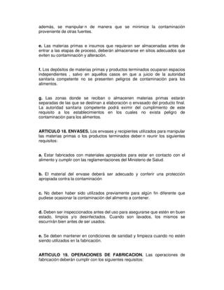 además, se manipular n de manera que se minimice la contaminación
proveniente de otras fuentes.


e. Las materias primas e insumos que requieran ser almacenadas antes de
entrar a las etapas de proceso, deberán almacenarse en sitios adecuados que
eviten su contaminación y alteración.


f. Los depósitos de materias primas y productos terminados ocuparan espacios
independientes , salvo en aquellos casos en que a juicio de la autoridad
sanitaria competente no se presenten peligros de contaminación para los
alimentos.


g. Las zonas donde se reciban o almacenen materias primas estarán
separadas de las que se destinan a elaboración o envasado del producto final.
La autoridad sanitaria competente podrá eximir del cumplimiento de este
requisito a los establecimientos en los cuales no exista peligro de
contaminación para los alimentos.


ARTICULO 18. ENVASES. Los envases y recipientes utilizados para manipular
las materias primas o los productos terminados deber n reunir los siguientes
requisitos:


a. Estar fabricados con materiales apropiados para estar en contacto con el
alimento y cumplir con las reglamentaciones del Ministerio de Salud.


b. El material del envase deberá ser adecuado y conferir una protección
apropiada contra la contaminación


c. No deben haber sido utilizados previamente para algún fin diferente que
pudiese ocasionar la contaminación del alimento a contener.


d. Deben ser inspeccionados antes del uso para asegurarse que estén en buen
estado, limpios y/o desinfectados. Cuando son lavados, los mismos se
escurrirán bien antes de ser usados.


e. Se deben mantener en condiciones de sanidad y limpieza cuando no estén
siendo utilizados en la fabricación.


ARTICULO 19. OPERACIONES DE FABRICACION. Las operaciones de
fabricación deberán cumplir con los siguientes requisitos:
 