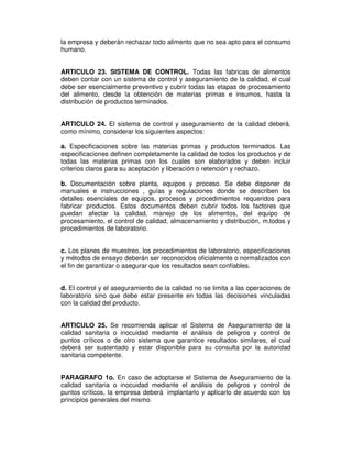 la empresa y deberán rechazar todo alimento que no sea apto para el consumo
humano.


ARTICULO 23. SISTEMA DE CONTROL. Todas las fabricas de alimentos
deben contar con un sistema de control y aseguramiento de la calidad, el cual
debe ser esencialmente preventivo y cubrir todas las etapas de procesamiento
del alimento, desde la obtención de materias primas e insumos, hasta la
distribución de productos terminados.


ARTICULO 24. El sistema de control y aseguramiento de la calidad deberá,
como mínimo, considerar los siguientes aspectos:

a. Especificaciones sobre las materias primas y productos terminados. Las
especificaciones definen completamente la calidad de todos los productos y de
todas las materias primas con los cuales son elaborados y deben incluir
criterios claros para su aceptación y liberación o retención y rechazo.

b. Documentación sobre planta, equipos y proceso. Se debe disponer de
manuales e instrucciones , guías y regulaciones donde se describen los
detalles esenciales de equipos, procesos y procedimientos requeridos para
fabricar productos. Estos documentos deben cubrir todos los factores que
puedan afectar la calidad, manejo de los alimentos, del equipo de
procesamiento, el control de calidad, almacenamiento y distribución, m‚todos y
procedimientos de laboratorio.


c. Los planes de muestreo, los procedimientos de laboratorio, especificaciones
y métodos de ensayo deberán ser reconocidos oficialmente o normalizados con
el fin de garantizar o asegurar que los resultados sean confiables.


d. El control y el aseguramiento de la calidad no se limita a las operaciones de
laboratorio sino que debe estar presente en todas las decisiones vinculadas
con la calidad del producto.


ARTICULO 25. Se recomienda aplicar el Sistema de Aseguramiento de la
calidad sanitaria o inocuidad mediante el análisis de peligros y control de
puntos críticos o de otro sistema que garantice resultados similares, el cual
deberá ser sustentado y estar disponible para su consulta por la autoridad
sanitaria competente.


PARAGRAFO 1o. En caso de adoptarse el Sistema de Aseguramiento de la
calidad sanitaria o inocuidad mediante el análisis de peligros y control de
puntos críticos, la empresa deberá implantarlo y aplicarlo de acuerdo con los
principios generales del mismo.
 