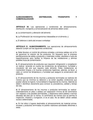 ALMACENAMIENTO,               DISTRIBUCION,            TRANSPORTE             Y
COMERCIALIZACION



ARTICULO 30. Las operaciones y condiciones de almacenamiento,
distribución, transporte y comercialización de alimentos deben evitar:

a. La contaminación y alteración del alimento

b. La Proliferación de microorganismos indeseables en el alimento; y

c. El deterioro o daño del envase o embalaje


ARTICULO 31. ALMACENAMIENTO. Las operaciones de almacenamiento
deberán cumplir con las siguientes condiciones:

a. Debe llevarse un control de primeras entradas y primeras salidas con el fin
de garantizar la rotación de los productos. Es necesario que la empresa
periódicamente de salida a productos y materiales inútiles, obsoletos o fuera de
especificaciones para facilitar la limpieza de las instalaciones y eliminar
posibles focos de contaminación.

b. El almacenamiento de productos que requieren refrigeración o congelación
se realizar teniendo en cuenta las condiciones de temperatura, humedad y
circulación del aire que requiera cada alimento. Estas instalaciones se
mantendrán limpias y en buenas condiciones higiénicas, además, se llevar a
cabo un control de temperatura y humedad que asegure la conservación del
producto.

c. El almacenamiento de los insumos y productos terminados se realizara de
manera que se minimice su deterioro y se eviten aquellas condiciones que
puedan afectar la higiene, funcionalidad e integridad de los mismos. Además se
deber n identificar claramente para conocer su procedencia, calidad y tiempo
de vida.

d. El almacenamiento de los insumos o productos terminados se realizar
ordenadamente en pilas o estibas con separación mínima de 60 centímetros
con respecto a las paredes perimetrales, y disponerse sobre paletas o tarimas
elevadas del piso por lo menos 15 centímetros de manera que se permita la
inspección, limpieza y fumigación, si es el caso. No se deben utilizar estibas
sucias o deterioradas.

e. En los sitios o lugares destinados al almacenamiento de materias primas,
envases y productos terminados no podrán realizarse actividades diferentes a
estas.
 