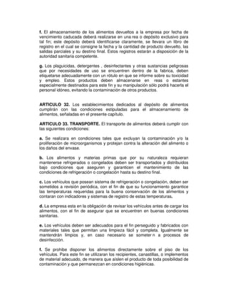 f. El almacenamiento de los alimentos devueltos a la empresa por fecha de
vencimiento caducada deberá realizarse en una rea o depósito exclusivo para
tal fin; este depósito deberá identificarse claramente, se llevara un libro de
registro en el cual se consigne la fecha y la cantidad de producto devuelto, las
salidas parciales y su destino final. Estos registros estarán a disposición de la
autoridad sanitaria competente.

g. Los plaguicidas, detergentes , desinfectantes y otras sustancias peligrosas
que por necesidades de uso se encuentren dentro de la fabrica, deben
etiquetarse adecuadamente con un rótulo en que se informe sobre su toxicidad
y empleo. Estos productos deben almacenarse en reas o estantes
especialmente destinados para este fin y su manipulación sólo podrá hacerla el
personal idóneo, evitando la contaminación de otros productos.


ARTICULO 32. Los establecimientos dedicados al depósito de alimentos
cumplirán con las condiciones estipuladas para el almacenamiento de
alimentos, señaladas en el presente capítulo.

ARTICULO 33. TRANSPORTE. El transporte de alimentos deberá cumplir con
las siguientes condiciones:

a. Se realizara en condiciones tales que excluyan la contaminación y/o la
proliferación de microorganismos y protejan contra la alteración del alimento o
los daños del envase.

b. Los alimentos y materias primas que por su naturaleza requieran
mantenerse refrigerados o congelados deben ser transportados y distribuidos
bajo condiciones que aseguren y garanticen el mantenimiento de las
condiciones de refrigeración o congelación hasta su destino final.

c. Los vehículos que posean sistema de refrigeración o congelación, deben ser
sometidos a revisión periódica, con el fin de que su funcionamiento garantice
las temperaturas requeridas para la buena conservación de los alimentos y
contaran con indicadores y sistemas de registro de estas temperaturas.

d. La empresa esta en la obligación de revisar los vehículos antes de cargar los
alimentos, con el fin de asegurar que se encuentren en buenas condiciones
sanitarias.

e. Los vehículos deben ser adecuados para el fin perseguido y fabricados con
materiales tales que permitan una limpieza fácil y completa. Igualmente se
mantendrán limpios y, en caso necesario se someter n a procesos de
desinfección.

f. Se prohibe disponer los alimentos directamente sobre el piso de los
vehículos. Para este fin se utilizaran los recipientes, canastillas, o implementos
de material adecuado, de manera que aíslen el producto de toda posibilidad de
contaminación y que permanezcan en condiciones higiénicas.
 