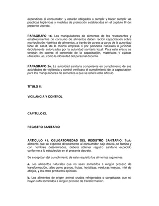 expendidos al consumidor; y estarán obligados a cumplir y hacer cumplir las
practicas higiénicas y medidas de protección establecidas en el capitulo III del
presente decreto.


PARAGRAFO 1o. Los manipuladores de alimentos de los restaurantes y
establecimientos de consumo de alimentos deben recibir capacitación sobre
manipulación higiénica de alimentos, a través de cursos a cargo de la autoridad
local de salud, de la misma empresa o por personas naturales o jurídicas
debidamente autorizadas por la autoridad sanitaria local. Para este efecto se
tendrán en cuenta el contenido de la capacitación, materiales y ayudas
utilizadas, as¡ como la idoneidad del personal docente.


PARAGRAFO 2o. La autoridad sanitaria competente en cumplimiento de sus
actividades de vigilancia y control verificara el cumplimiento de la capacitación
para los manipuladores de alimentos a que se refiere este artículo.



TITULO III.


VIGILANCIA Y CONTROL




CAPITULO IX.



REGISTRO SANITARIO



ARTICULO 41. OBLIGATORIEDAD DEL REGISTRO SANITARIO. Todo
alimento que se expenda directamente al consumidor bajo marca de fabrica y
con nombres determinados, deberá obtener registro sanitario expedido
conforme a lo establecido en el presente decreto.

Se exceptúan del cumplimiento de este requisito los alimentos siguientes:

a. Los alimentos naturales que no sean sometidos a ningún proceso de
transformación, tales como granos, frutas, hortalizas, verduras frescas, miel de
abejas, y los otros productos apícolas.

b. Los alimentos de origen animal crudos refrigerados o congelados que no
hayan sido sometidos a ningún proceso de transformación.
 