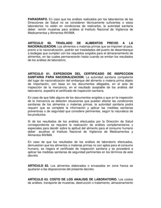 PARAGRAFO. En caso que los análisis realizados por los laboratorios de las
Direcciones de Salud no se consideren técnicamente suficientes o estos
laboratorios no estén en condiciones de realizarlos, la autoridad sanitaria
deber remitir muestras para análisis al Instituto Nacional de Vigilancia de
Medicamentos y Alimentos INVIMA.


ARTICULO 60. TRASLADO DE ALIMENTOS PREVIO A LA
NACIONALIZACION. Los alimentos o materias primas que se importen al país,
previo a la nacionalización, podrán ser trasladados del puerto de desembarque
a bodegas que cumplan con los requisitos exigidos para el almacenamiento de
alimentos, en las cuales permanecerán hasta cuando se emitan los resultados
de los análisis de laboratorio.



ARTICULO 61. EXPEDICION DEL CERTIFICADO DE INSPECCION
SANITARIA PARA NACIONALIZACION. La autoridad sanitaria competente
del lugar de nacionalización del embarque del alimento o materia prima objeto
de importación, con base en los documentos allegados, en el acta de
inspección de la mercancía, en el resultado aceptable de los análisis del
laboratorio, expedirá el certificado de inspección sanitaria.

En caso de que falte alguno de los documentos exigidos o que en la inspección
de la mercancía se detecten situaciones que puedan afectar las condiciones
sanitarias de los alimentos o materias primas, la autoridad sanitaria podrá
requerir que se complete la información y aplicar las medidas sanitarias
preventivas o de seguridad que considere pertinentes, según la naturaleza de
los productos.

Si de los resultados de los      análisis efectuados por la Dirección de Salud
correspondiente se requiere      la realización de análisis complementarios y
especiales para decidir sobre   la aptitud del alimento para el consumo humano
deber acudirse al Instituto       Nacional de Vigilancia de Medicamentos y
Alimentos INVIMA.

En caso de que los resultados de los análisis de laboratorio efectuados,
demuestren que los alimentos o materias primas no son aptos para el consumo
humano, se negara el certificado de inspección sanitaria y se procederá a
aplicar las medidas sanitarias de seguridad pertinentes en los términos de este
decreto.


ARTICULO 62. Los alimentos elaborados o envasados en zona franca se
ajustaran a las disposiciones del presente decreto.


ARTICULO 63. COSTO DE LOS ANALISIS DE LABORATORIO. Los costos
de análisis, transporte de muestras, destrucción o tratamiento, almacenamiento
 