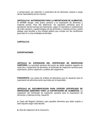 o conservación, por retención o cuarentena de los alimentos, estarán a cargo
de los importadores de los mismos.


ARTICULO 64. AUTORIZACION PARA LA IMPORTACION DE ALIMENTOS.
El INVIMA otorgar visto bueno sanitario a la importación de alimentos y
materias primas. Para ello determinar los requisitos sanitarios para la
aprobación de las licencias de importación, según la naturaleza e implicaciones
de orden sanitario y epidemiológico de los alimentos y materias primas y podrá
delegar esta facultad a otra entidad pública que cumpla con las condiciones
para este fin o a las entidades territoriales.



CAPITULO XI.




EXPORTACIONES




ARTICULO 65. EXPEDICION DEL CERTIFICADO DE INSPECCION
SANITARIA. La autoridad sanitaria del puerto de salida expedirá respecto de
cada lote o cargamento de alimentos, el certificado de inspección sanitaria para
exportación, previa inspección y análisis del cargamento.



PARAGRAFO. Los costos de análisis de laboratorio que se requieran para la
exportación de alimentos serán asumidos por el exportador.



ARTICULO 66. DOCUMENTACION PARA EXPEDIR CERTIFICADO DE
INSPECCION SANITARIA PARA LA EXPORTACION DE ALIMENTOS. La
expedición del Certificado de inspección sanitaria para la exportación de
alimentos y materias primas, requerirá:


a. Copia del Registro Sanitario, para aquellos alimentos que están sujetos a
este requisito según este decreto.


b. Acta de inspección de la mercancía.
 