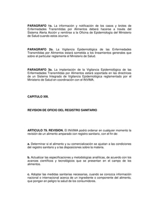 PARAGRAFO 1o. La información y notificación de los casos y brotes de
Enfermedades Transmitidas por Alimentos deberá hacerse a través del
Sistema Alerta Acción y remitirse a la Oficina de Epidemiología del Ministerio
de Salud cuando estos ocurran.



PARAGRAFO 2o. La Vigilancia Epidemiológica de las Enfermedades
Transmitidas por Alimentos estará sometida a los lineamientos generales que
sobre el particular reglamente el Ministerio de Salud.



PARAGRAFO 3o. La implantación de la Vigilancia Epidemiológica de las
Enfermedades Transmitidas por Alimentos estará soportada en las directrices
de un Sistema Integrado de Vigilancia Epidemiológica reglamentado por el
Ministerio de Salud en coordinación con el INVIMA.




CAPITULO XIII.



REVISION DE OFICIO DEL REGISTRO SANITARIO




ARTICULO 79. REVISION. El INVIMA podrá ordenar en cualquier momento la
revisión de un alimento amparado con registro sanitario, con el fin de:


a. Determinar si el alimento y su comercialización se ajustan a las condiciones
del registro sanitario y a las disposiciones sobre la materia.


b. Actualizar las especificaciones y metodologías analíticas, de acuerdo con los
avances científicos y tecnológicos que se presentan en el campo de los
alimentos.


c. Adoptar las medidas sanitarias necesarias, cuando se conozca información
nacional o internacional acerca de un ingrediente o componente del alimento,
que pongan en peligro la salud de los consumidores.
 