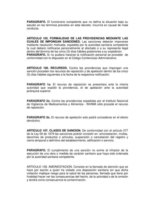 PARAGRAFO. El funcionario competente que no defina la situación bajo su
estudio en los términos previstos en este decreto, incurrirá en causal de mala
conducta.


ARTICULO 105. FORMALIDAD DE LAS PROVIDENCIAS MEDIANTE LAS
CUALES SE IMPONGAN SANCIONES. Las sanciones deberán imponerse
mediante resolución motivada, expedida por la autoridad sanitaria competente
la cual deberá notificarse personalmente al afectado o a su represente legal
dentro del término de los cinco (5) días hábiles posteriores a su expedición.
PARAGRAFO. Si no pudiera hacerse la notificación personal se proceder de
conformidad con lo dispuesto en el Código Contencioso Administrativo.


ARTICULO 106. RECURSOS. Contra las providencias que impongan una
sanción proceden los recursos de reposición y de apelación dentro de los cinco
(5) días hábiles siguientes a la fecha de la respectiva notificación.


PARAGRAFO 1o. El recurso de reposición se presentara ante la misma
autoridad que expidió la providencia, el de apelación ante la autoridad
jerárquica superior.


PARAGRAFO 2o. Contra las providencias expedidas por el Instituto Nacional
de Vigilancia de Medicamentos y Alimentos - INVIMA sólo procede el recurso
de reposición.


PARAGRAFO 3o. El recurso de apelación solo podrá concederse en el efecto
devolutivo.


ARTICULO 107. CLASES DE SANCION. De conformidad con el artículo 577
de la Ley 09 de 1979 las sanciones podrán consistir en: amonestación, multas,
decomiso de productos o artículos, suspensión o cancelación del registro y
cierre temporal o definitivo del establecimiento, edificación o servicio.


PARAGRAFO. El cumplimiento de una sanción no exime al infractor de la
ejecución de una obra o medida de carácter sanitario que haya sido ordenada
por la autoridad sanitaria competente.


ARTICULO 108. AMONESTACION. Consiste en la llamada de atención que se
hace por escrito a quien ha violado una disposición sanitaria sin que dicha
violación implique riesgo para la salud de las personas, llamada que tiene por
finalidad hacer ver las consecuencias del hecho, de la actividad o de la omisión
y tendrá como consecuencia la contaminación.
 