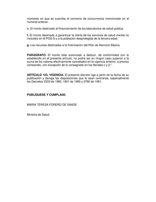 momento en que se suscriba el convenio de concurrencia mencionado en el
numeral anterior.

e. El monto destinado al financiamiento de los laboratorios de salud publica.

f. El monto destinado a garantizar la oferta de los servicios de salud mental no
incluidos en el POS-S y a la población desprotegida de la tercera edad.

g. Los recursos destinados a la financiación del Plan de Atención Básica.


PARAGRAFO. El monto total autorizado a deducir, de conformidad con lo
establecido en el presente artículo, no podrá ser en ningún caso superior a la
suma de los valores efectivamente cancelados en la vigencia anterior, a precios
constantes, con excepción de lo consagrado en los literales c y d.".


ARTICULO 125. VIGENCIA. El presente decreto rige a partir de la fecha de su
publicación y deroga las disposiciones que le sean contrarias, especialmente
los Decretos 2333 de 1982, 1801 de 1985 y 2780 de 1991.



PUBLÍQUESE Y CUMPLASE.


MARIA TERESA FORERO DE SAADE


Ministra de Salud
 