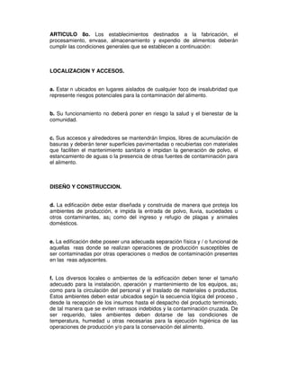 ARTICULO 8o. Los establecimientos destinados a la fabricación, el
procesamiento, envase, almacenamiento y expendio de alimentos deberán
cumplir las condiciones generales que se establecen a continuación:



LOCALIZACION Y ACCESOS.


a. Estar n ubicados en lugares aislados de cualquier foco de insalubridad que
represente riesgos potenciales para la contaminación del alimento.


b. Su funcionamiento no deberá poner en riesgo la salud y el bienestar de la
comunidad.


c. Sus accesos y alrededores se mantendrán limpios, libres de acumulación de
basuras y deberán tener superficies pavimentadas o recubiertas con materiales
que faciliten el mantenimiento sanitario e impidan la generación de polvo, el
estancamiento de aguas o la presencia de otras fuentes de contaminación para
el alimento.



DISEÑO Y CONSTRUCCION.


d. La edificación debe estar diseñada y construida de manera que proteja los
ambientes de producción, e impida la entrada de polvo, lluvia, suciedades u
otros contaminantes, as¡ como del ingreso y refugio de plagas y animales
domésticos.


e. La edificación debe poseer una adecuada separación física y / o funcional de
aquellas reas donde se realizan operaciones de producción susceptibles de
ser contaminadas por otras operaciones o medios de contaminación presentes
en las reas adyacentes.


f. Los diversos locales o ambientes de la edificación deben tener el tamaño
adecuado para la instalación, operación y mantenimiento de los equipos, as¡
como para la circulación del personal y el traslado de materiales o productos.
Estos ambientes deben estar ubicados según la secuencia lógica del proceso ,
desde la recepción de los insumos hasta el despacho del producto terminado,
de tal manera que se eviten retrasos indebidos y la contaminación cruzada. De
ser requerido, tales ambientes deben dotarse de las condiciones de
temperatura, humedad u otras necesarias para la ejecución higiénica de las
operaciones de producción y/o para la conservación del alimento.
 