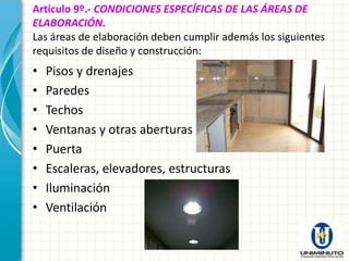 Artículo 9º.- CONDICIONES ESPECÍFICAS DE LAS ÁREAS DE
ELABORACIÓN.
Las áreas de elaboración deben cumplir además los siguientes
requisitos de diseño y construcción:
•   Pisos y drenajes
•   Paredes
•   Techos
•   Ventanas y otras aberturas
•   Puerta
•   Escaleras, elevadores, estructuras
•   Iluminación
•   Ventilación
 