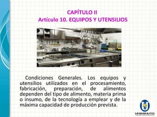 CAPÍTULO II
       Artículo 10. EQUIPOS Y UTENSILIOS




  Condiciones Generales. Los equipos y
utensilios utilizados en el procesamiento,
fabricación, preparación, de alimentos
dependen del tipo de alimento, materia prima
o insumo, de la tecnología a emplear y de la
máxima capacidad de producción prevista.
 