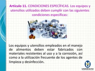 Artículo 11. CONDICIONES ESPECÍFICAS. Los equipos y
utensilios utilizados deben cumplir con las siguientes
                 condiciones específicas:




Los equipos y utensilios empleados en el manejo
de alimentos deben estar fabricados con
materiales resistentes al uso y a la corrosión, así
como a la utilización frecuente de los agentes de
limpieza y desinfección.
 
