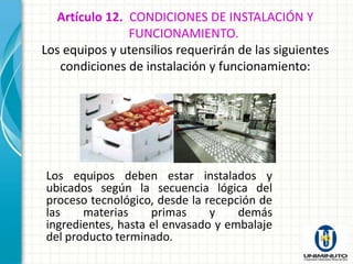 Artículo 12. CONDICIONES DE INSTALACIÓN Y
               FUNCIONAMIENTO.
Los equipos y utensilios requerirán de las siguientes
   condiciones de instalación y funcionamiento:




Los equipos deben estar instalados y
ubicados según la secuencia lógica del
proceso tecnológico, desde la recepción de
las    materias     primas     y    demás
ingredientes, hasta el envasado y embalaje
del producto terminado.
 