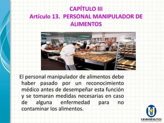 CAPÍTULO III
   Artículo 13. PERSONAL MANIPULADOR DE
                  ALIMENTOS




El personal manipulador de alimentos debe
 haber pasado por un reconocimiento
 médico antes de desempeñar esta función
 y se tomaran medidas necesarias en caso
 de alguna enfermedad para no
 contaminar los alimentos.
 