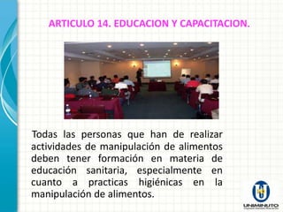 ARTICULO 14. EDUCACION Y CAPACITACION.




Todas las personas que han de realizar
actividades de manipulación de alimentos
deben tener formación en materia de
educación sanitaria, especialmente en
cuanto a practicas higiénicas en la
manipulación de alimentos.
 