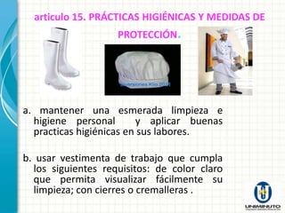 articulo 15. PRÁCTICAS HIGIÉNICAS Y MEDIDAS DE
                    PROTECCIÓN.




a. mantener una esmerada limpieza e
  higiene personal       y aplicar buenas
  practicas higiénicas en sus labores.

b. usar vestimenta de trabajo que cumpla
  los siguientes requisitos: de color claro
  que permita visualizar fácilmente su
  limpieza; con cierres o cremalleras .
 