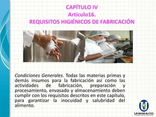 CAPÍTULO IV
                     Artículo16.
       REQUISITOS HIGIÉNICOS DE FABRICACIÓN




Condiciones Generales. Todas las materias primas y
demás insumos para la fabricación así como las
actividades de fabricación, preparación y
procesamiento, envasado y almacenamiento deben
cumplir con los requisitos descritos en este capítulo,
para garantizar la inocuidad y salubridad del
alimento.
 