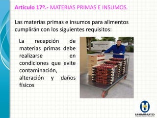 Artículo 17º.- MATERIAS PRIMAS E INSUMOS.

Las materias primas e insumos para alimentos
cumplirán con los siguientes requisitos:
 La      recepción de
 materias primas debe
 realizarse        en
 condiciones que evite
 contaminación,
 alteración y daños
 físicos
 