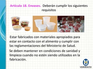 Artículo 18. Envases. Deberán cumplir los siguientes
                     requisitos




Estar fabricados con materiales apropiados para
estar en contacto con el alimento y cumplir con
las reglamentaciones del Ministerio de Salud.
Se deben mantener en condiciones de sanidad y
limpieza cuando no estén siendo utilizados en la
fabricación.
 