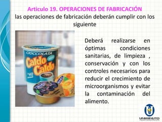 Articulo 19. OPERACIONES DE FABRICACIÓN
las operaciones de fabricación deberán cumplir con los
                       siguiente

                          Deberá realizarse en
                          óptimas       condiciones
                          sanitarias, de limpieza ,
                          conservación y con los
                          controles necesarios para
                          reducir el crecimiento de
                          microorganismos y evitar
                          la contaminación del
                          alimento.
 